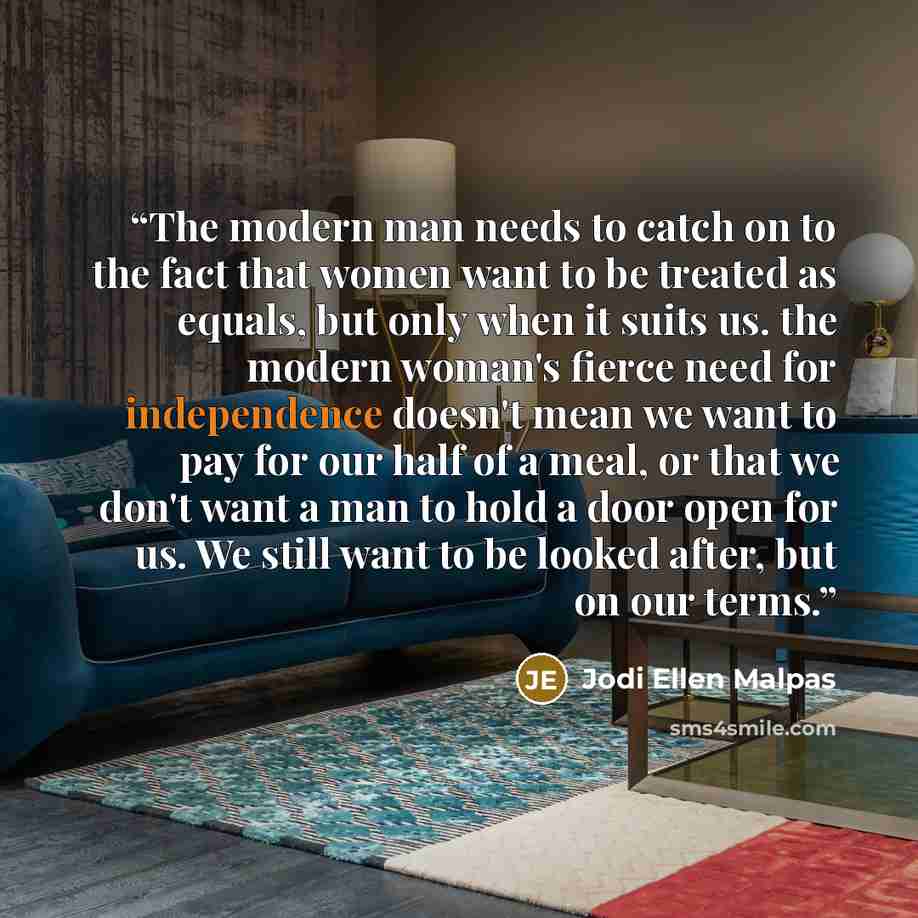 “The modern man needs to catch on to the fact that women want to be treated as equals, but only when it suits us. the modern woman's fierce need for independence doesn't mean we want to pay for our half of a meal, or that we don't want a man to hold a door open for us. We still want to be looked…” quote by Jodi Ellen Malpas
