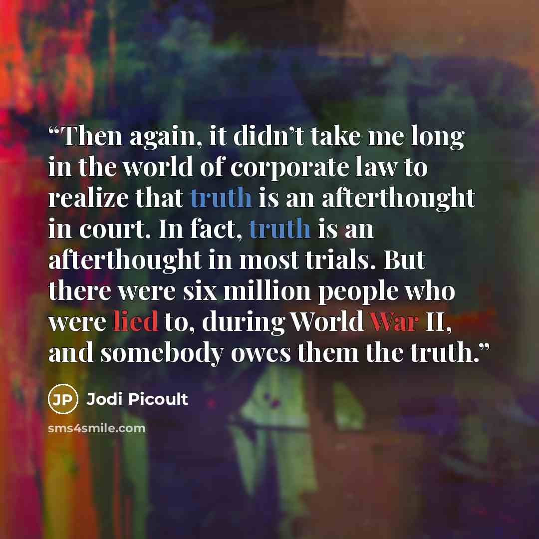 “Then again, it didn’t take me long in the world of corporate law to realize that truth is an afterthought in court. In fact, truth is an afterthought in most trials. But there were six million people who were lied to, during World War II, and somebody owes them the truth.” quote by Jodi Picoult