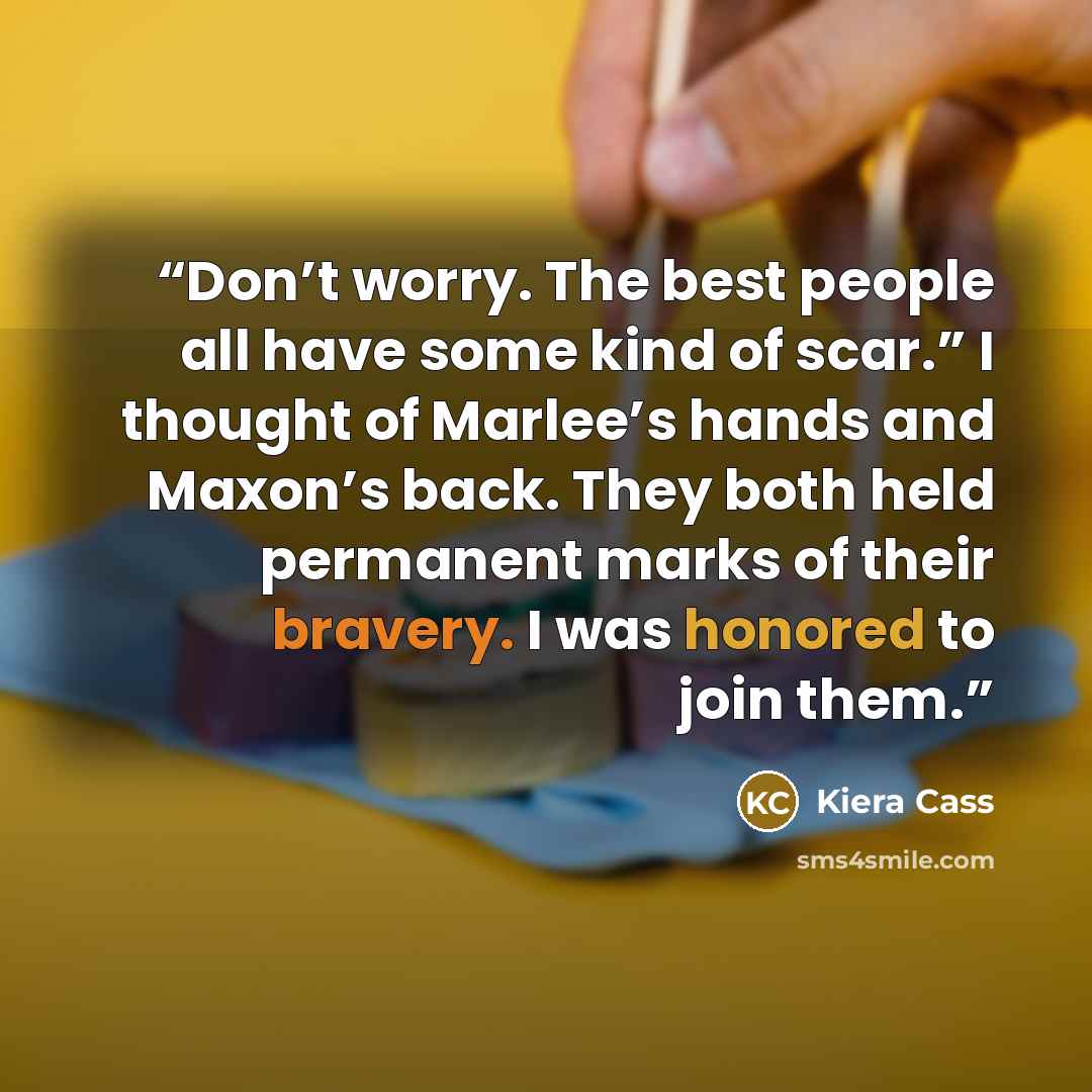 “Don’t worry. The best people all have some kind of scar.” I thought of Marlee’s hands and Maxon’s back. They both held permanent marks of their bravery. I was honored to join them.” quote by Kiera Cass