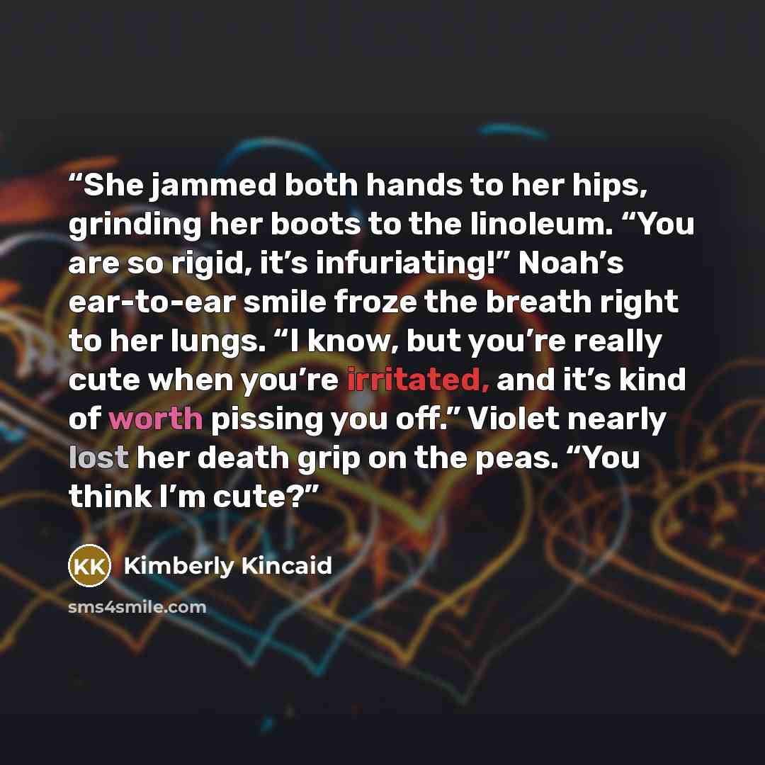 “She jammed both hands to her hips, grinding her boots to the linoleum. “You are so rigid, it’s infuriating!” Noah’s ear-to-ear smile froze the breath right to her lungs. “I know, but you’re really cute when you’re irritated, and it’s kind of worth pissing you off.” Violet nearly lost her death…” quote by Kimberly Kincaid