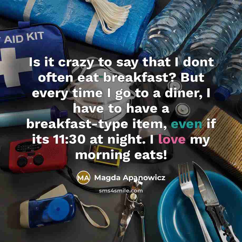 “Is it crazy to say that I dont often eat breakfast? But every time I go to a diner, I have to have a breakfast-type item, even if its 11:30 at night. I love my morning eats!” quote by Magda Apanowicz