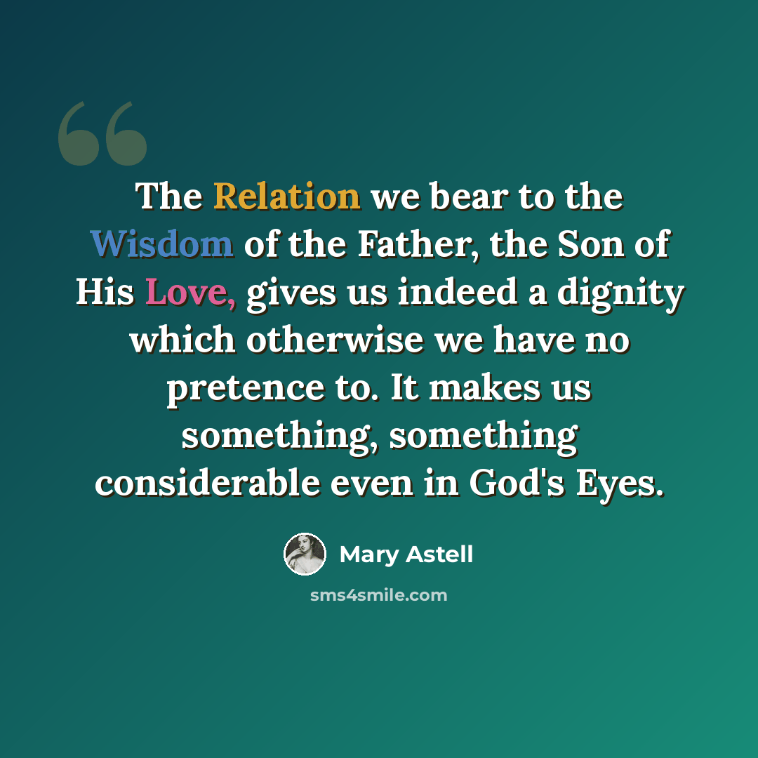 “The Relation we bear to the Wisdom of the Father, the Son of His Love, gives us indeed a dignity which otherwise we have no pretence to. It makes us something, something considerable even in God's Eyes.” quote by Mary Astell