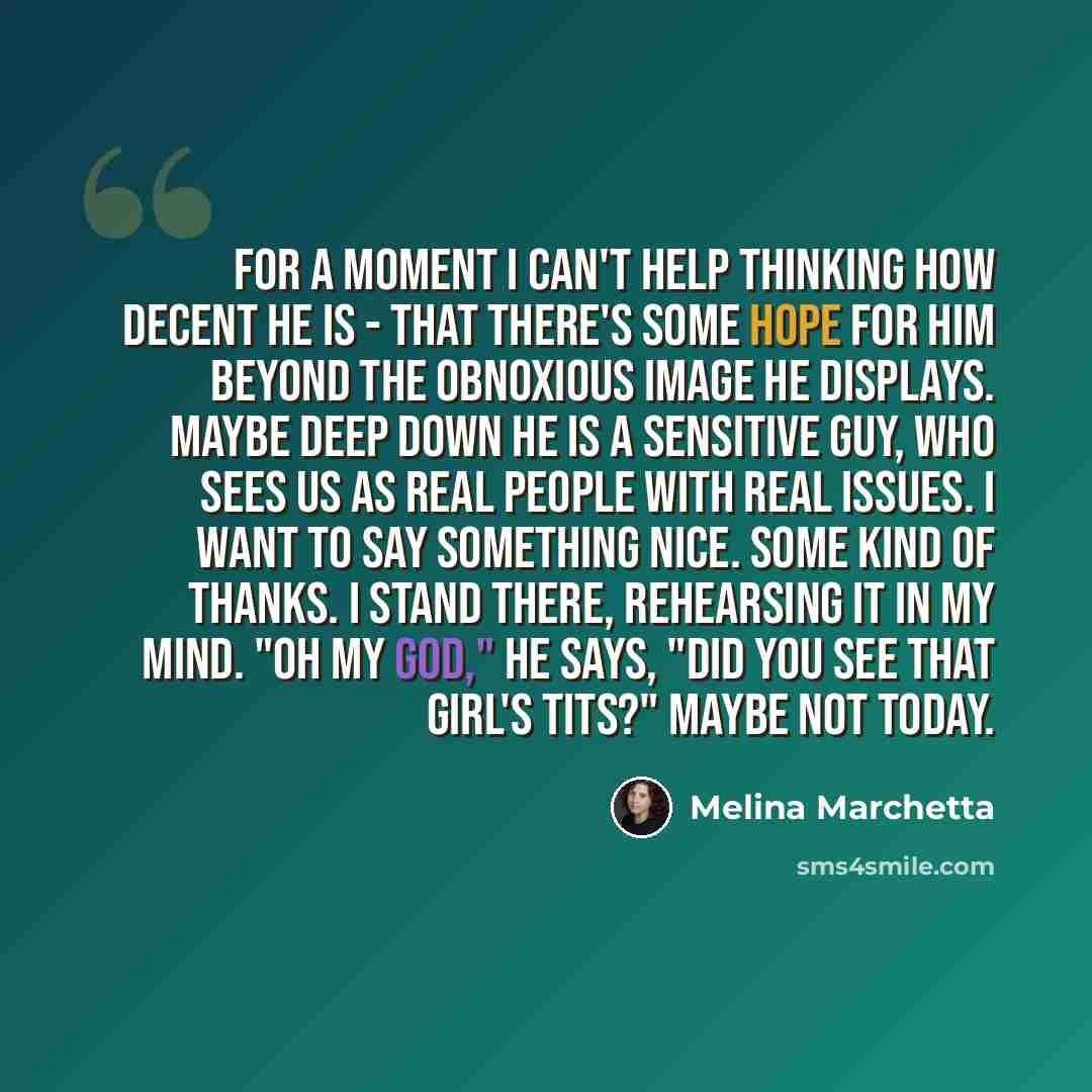 “For a moment I can't help thinking how decent he is - that there's some hope for him beyond the obnoxious image he displays. Maybe deep down he is a sensitive guy, who sees us as real people with real issues. I want to say something nice. Some kind of thanks. I stand there, rehearsing it in my…” quote by Melina Marchetta