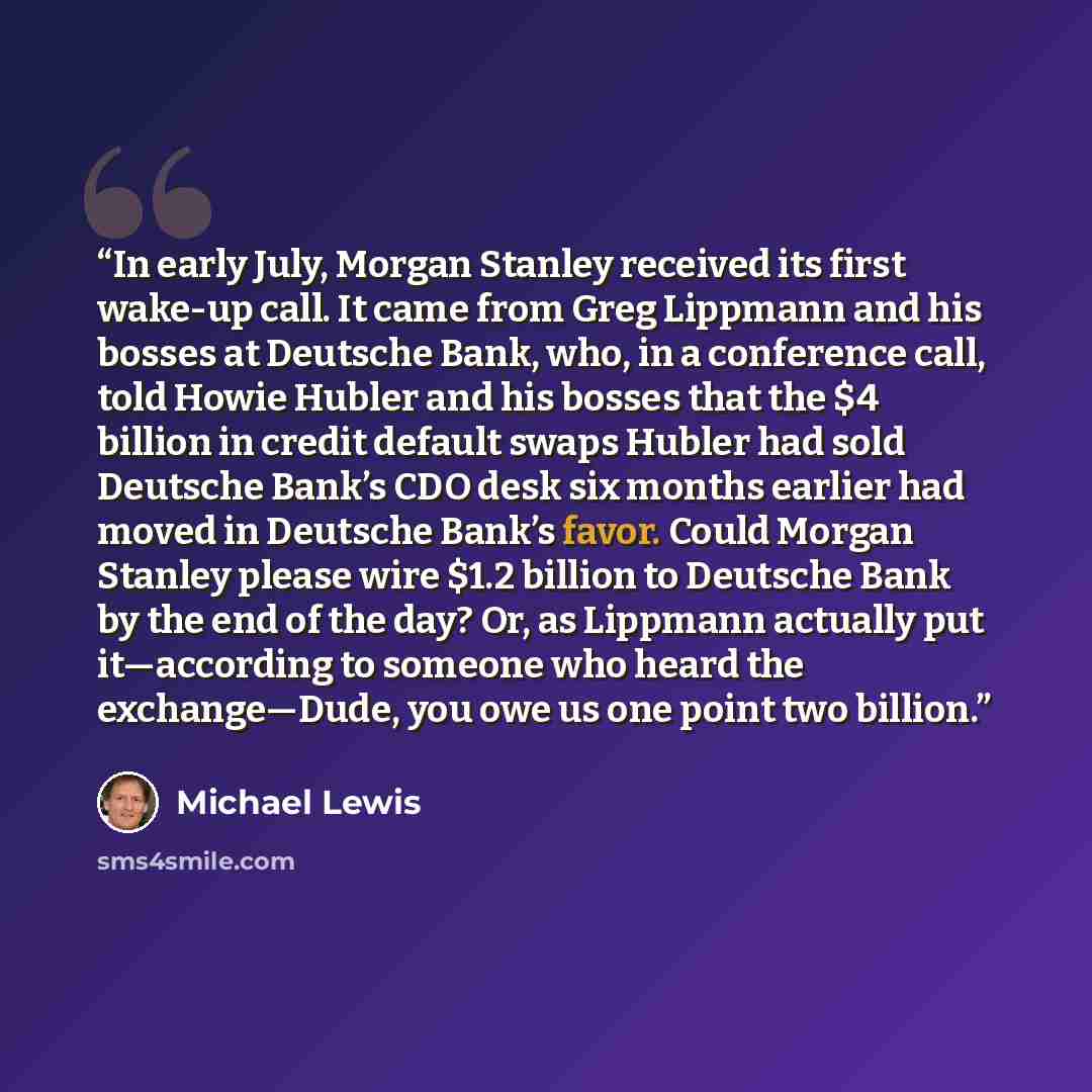 “In early July, Morgan Stanley received its first wake-up call. It came from Greg Lippmann and his bosses at Deutsche Bank, who, in a conference call, told Howie Hubler and his bosses that the $4 billion in credit default swaps Hubler had sold Deutsche Bank’s CDO desk six months earlier had moved…” quote by Michael Lewis