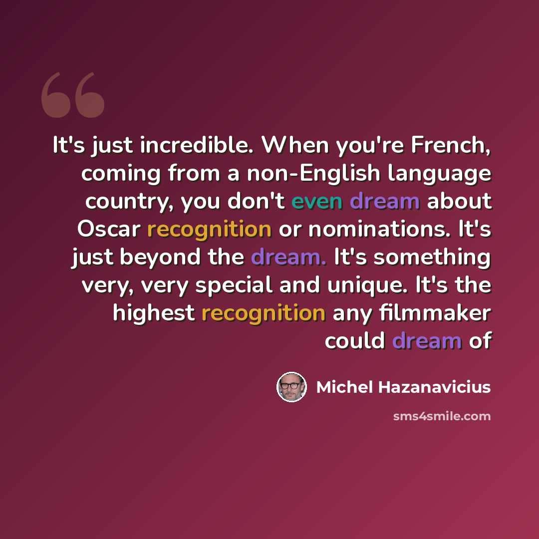 “It's just incredible. When you're French, coming from a non-English language country, you don't even dream about Oscar recognition or nominations. It's just beyond the dream. It's something very, very special and unique. It's the highest recognition any filmmaker could dream of” quote by Michel Hazanavicius