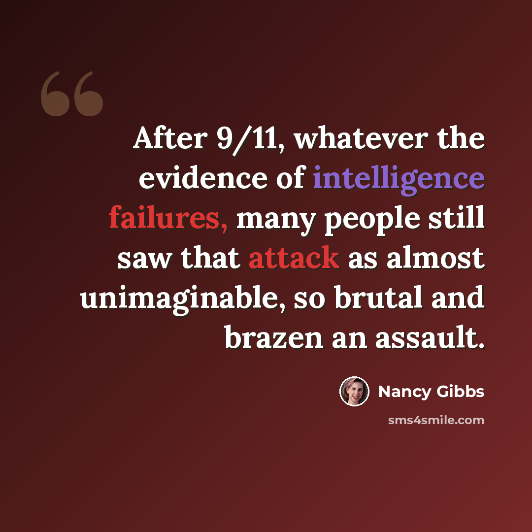 “After 9/11, whatever the evidence of intelligence failures, many people still saw that attack as almost unimaginable, so brutal and brazen an assault.” quote by Nancy Gibbs