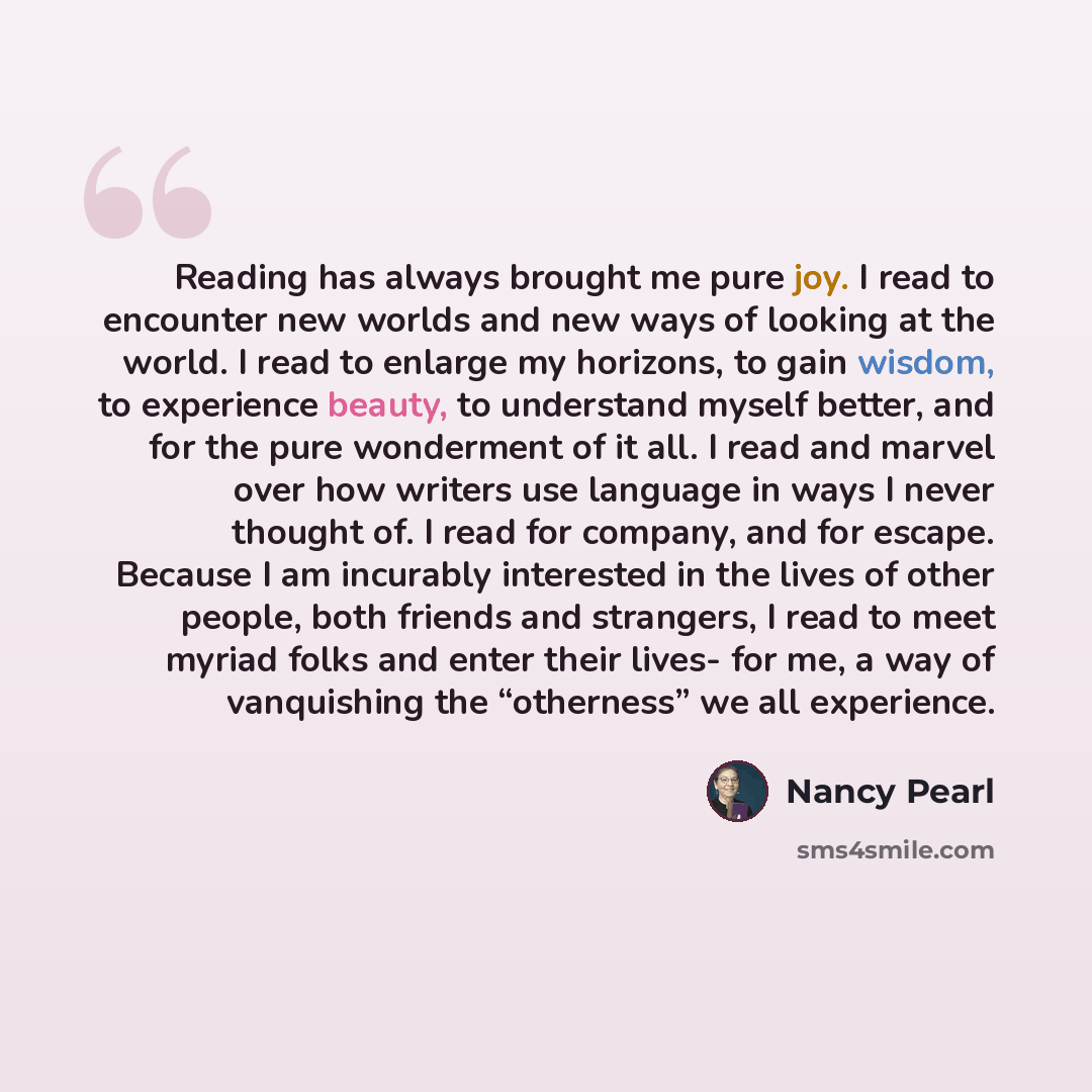“Reading has always brought me pure joy. I read to encounter new worlds and new ways of looking at the world. I read to enlarge my horizons, to gain wisdom, to experience beauty, to understand myself better, and for the pure wonderment of it all. I read and marvel over how writers use language in…” quote by Nancy Pearl