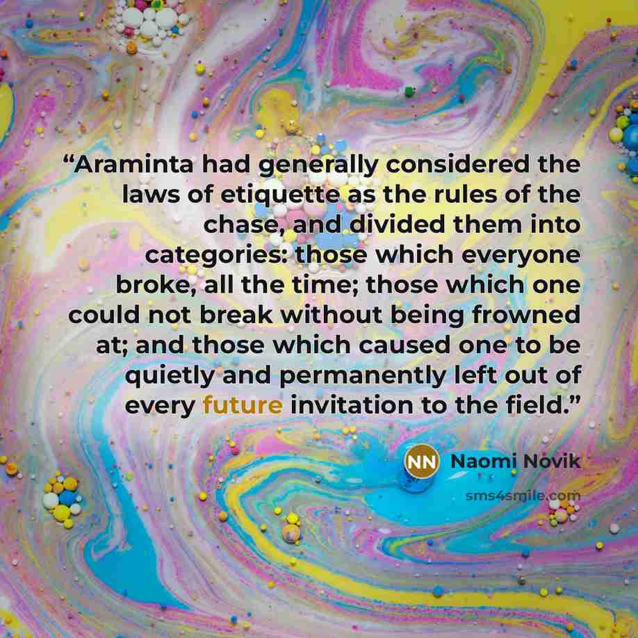 “Araminta had generally considered the laws of etiquette as the rules of the chase, and divided them into categories: those which everyone broke, all the time; those which one could not break without being frowned at; and those which caused one to be quietly and permanently left out of every future…” quote by Naomi Novik