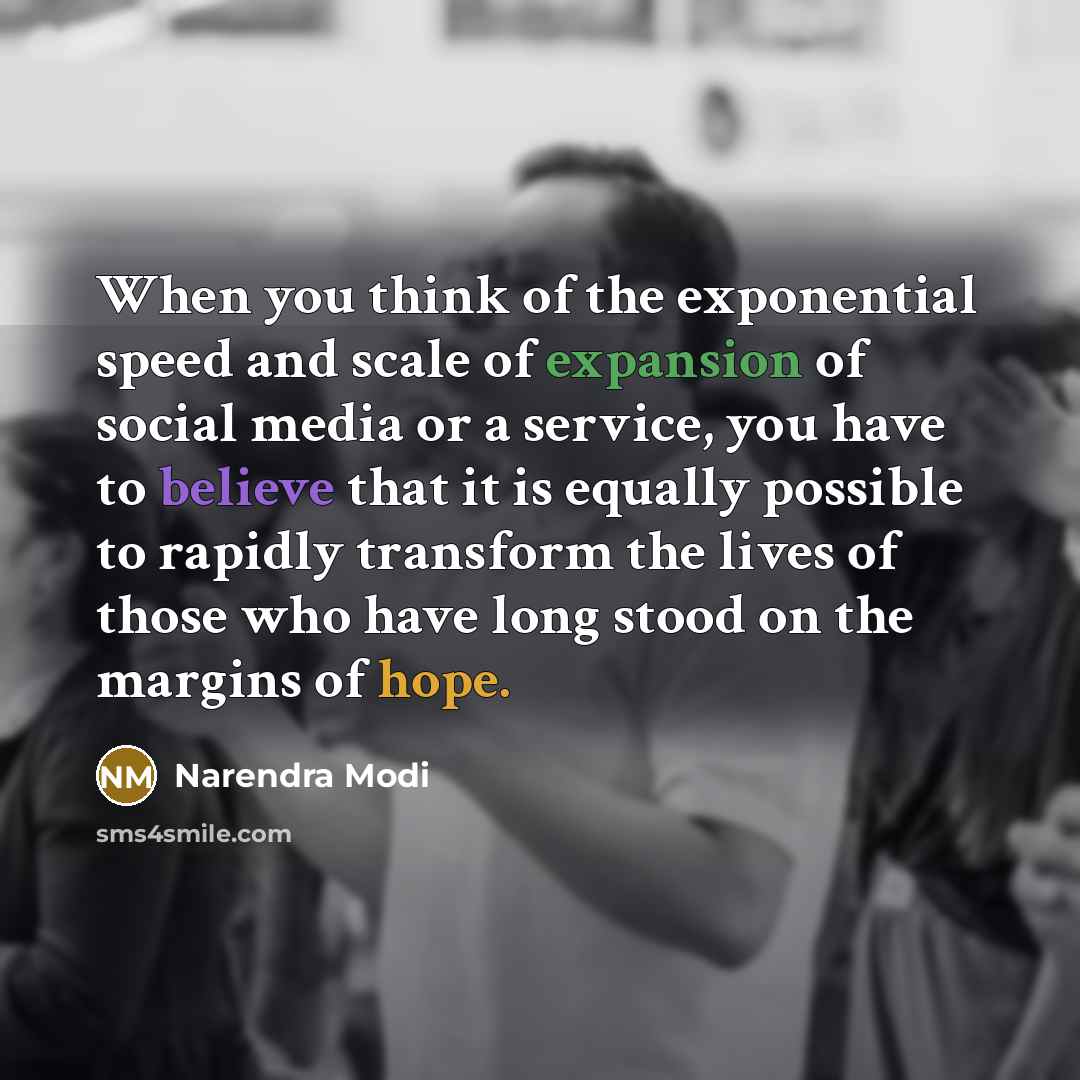 “When you think of the exponential speed and scale of expansion of social media or a service, you have to believe that it is equally possible to rapidly transform the lives of those who have long stood on the margins of hope.” quote by Narendra Modi
