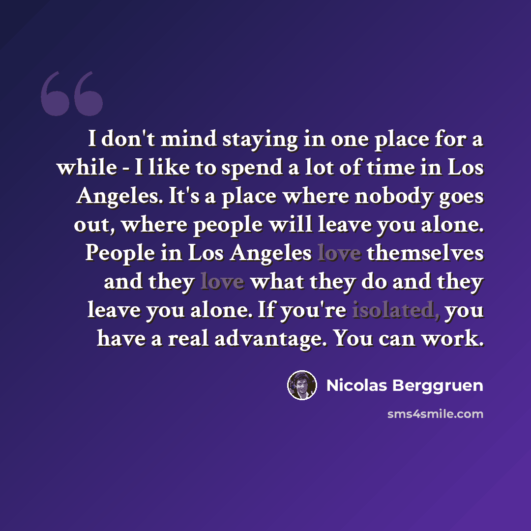 “I don't mind staying in one place for a while - I like to spend a lot of time in Los Angeles. It's a place where nobody goes out, where people will leave you alone. People in Los Angeles love themselves and they love what they do and they leave you alone. If you're isolated, you have a real…” quote by Nicolas Berggruen