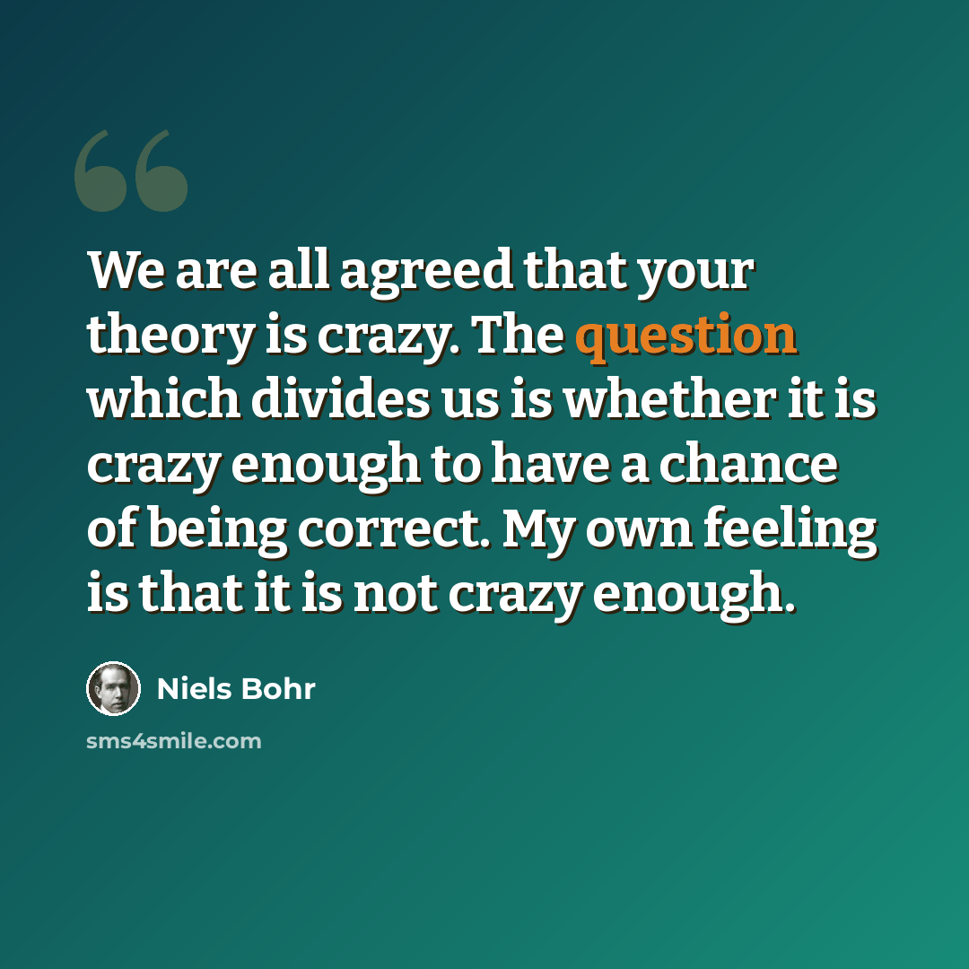 “We are all agreed that your theory is crazy. The question which divides us is whether it is crazy enough to have a chance of being correct. My own feeling is that it is not crazy enough.” quote by Niels Bohr