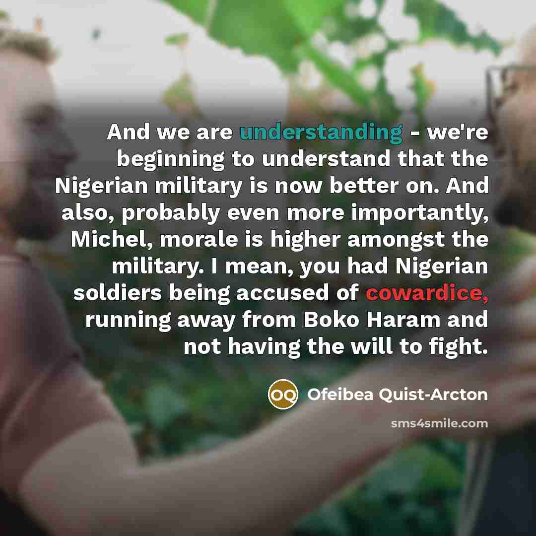 “And we are understanding - we're beginning to understand that the Nigerian military is now better on. And also, probably even more importantly, Michel, morale is higher amongst the military. I mean, you had Nigerian soldiers being accused of cowardice, running away from Boko Haram and not having…” quote by Ofeibea Quist-Arcton