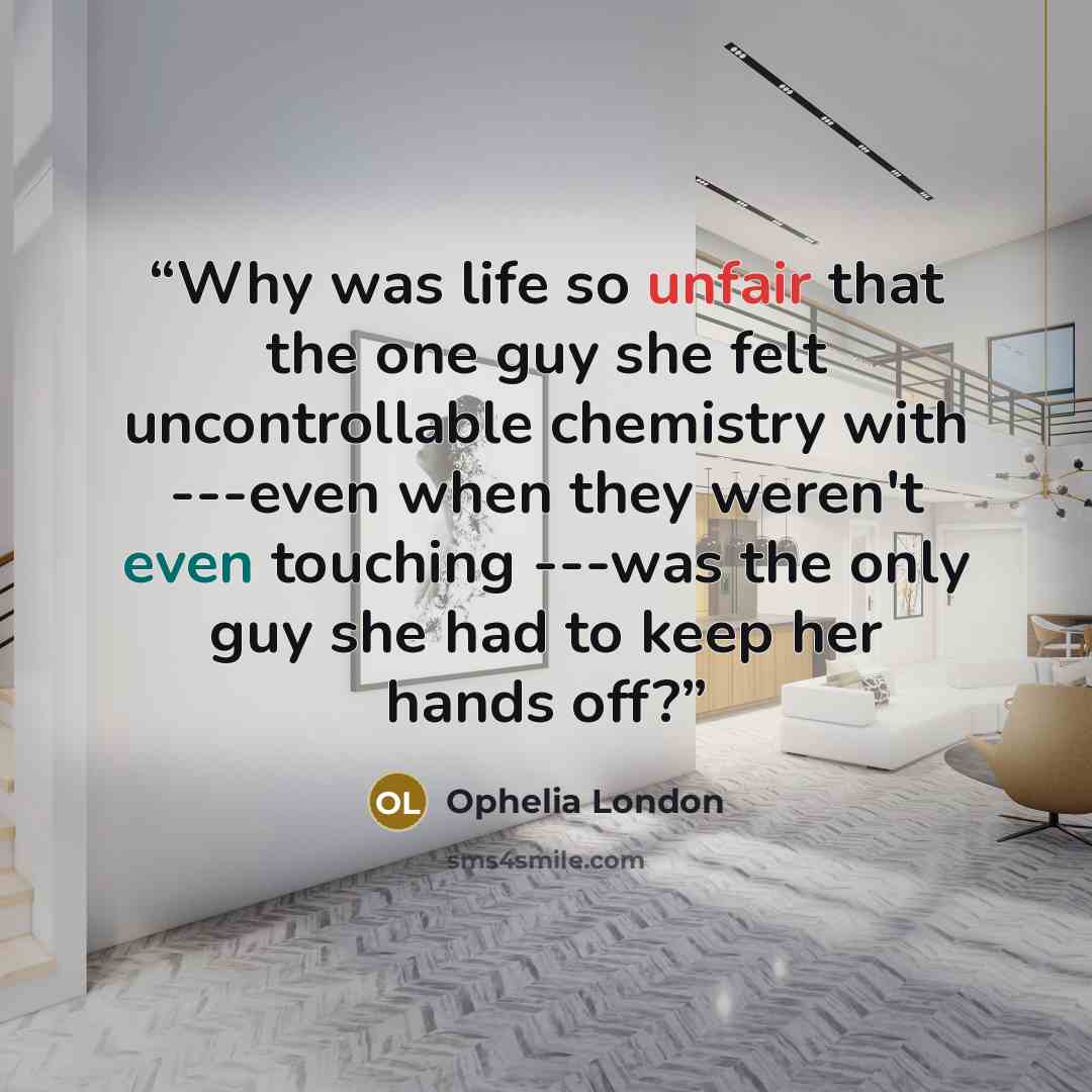 “Why was life so unfair that the one guy she felt uncontrollable chemistry with ---even when they weren't even touching ---was the only guy she had to keep her hands off?” quote by Ophelia London