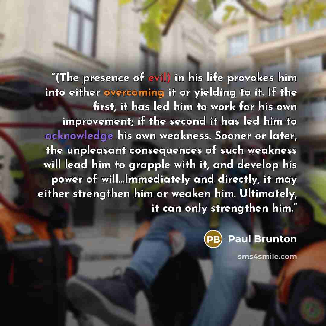 “(The presence of evil) in his life provokes him into either overcoming it or yielding to it. If the first, it has led him to work for his own improvement; if the second it has led him to acknowledge his own weakness. Sooner or later, the unpleasant consequences of such weakness will lead him to…” quote by Paul Brunton