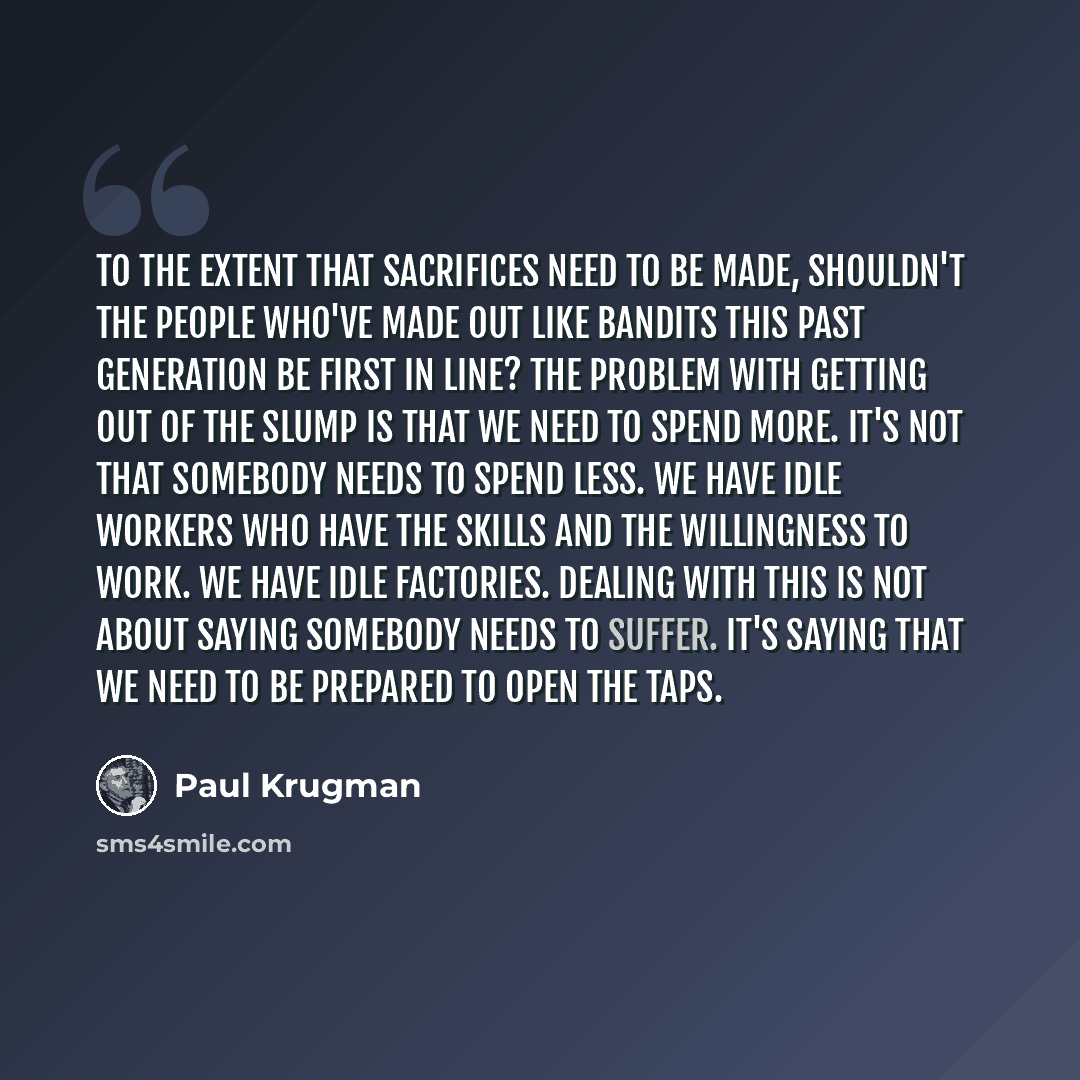 “To the extent that sacrifices need to be made, shouldn't the people who've made out like bandits this past generation be first in line? The problem with getting out of the slump is that we need to spend more. It's not that somebody needs to spend less. We have idle workers who have the skills and…” quote by Paul Krugman