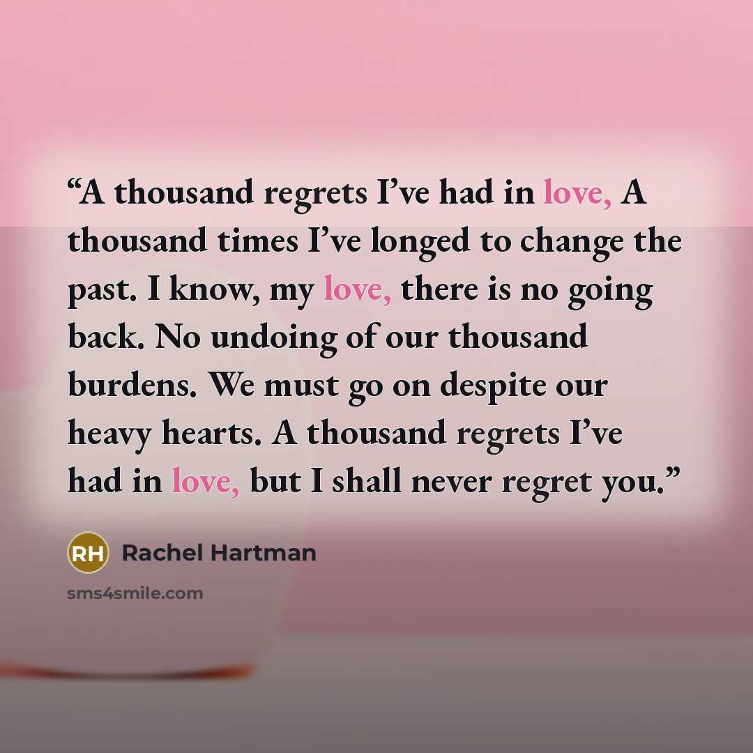 “A thousand regrets I’ve had in love, A thousand times I’ve longed to change the past. I know, my love, there is no going back. No undoing of our thousand burdens. We must go on despite our heavy hearts. A thousand regrets I’ve had in love, but I shall never regret you.” quote by Rachel Hartman