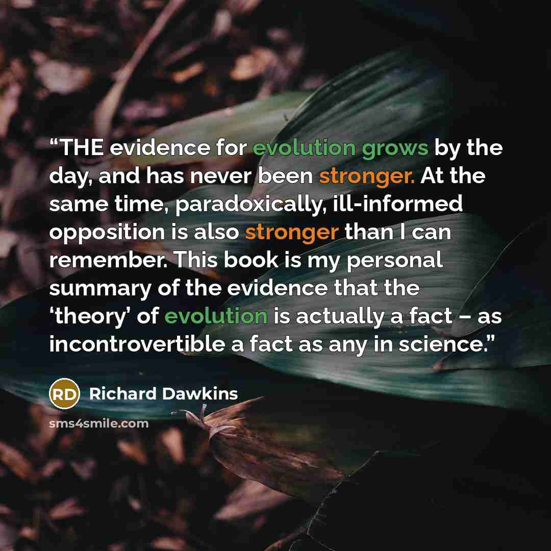 “THE evidence for evolution grows by the day, and has never been stronger. At the same time, paradoxically, ill-informed opposition is also stronger than I can remember. This book is my personal summary of the evidence that the ‘theory’ of evolution is actually a fact – as incontrovertible a fact…” quote by Richard Dawkins