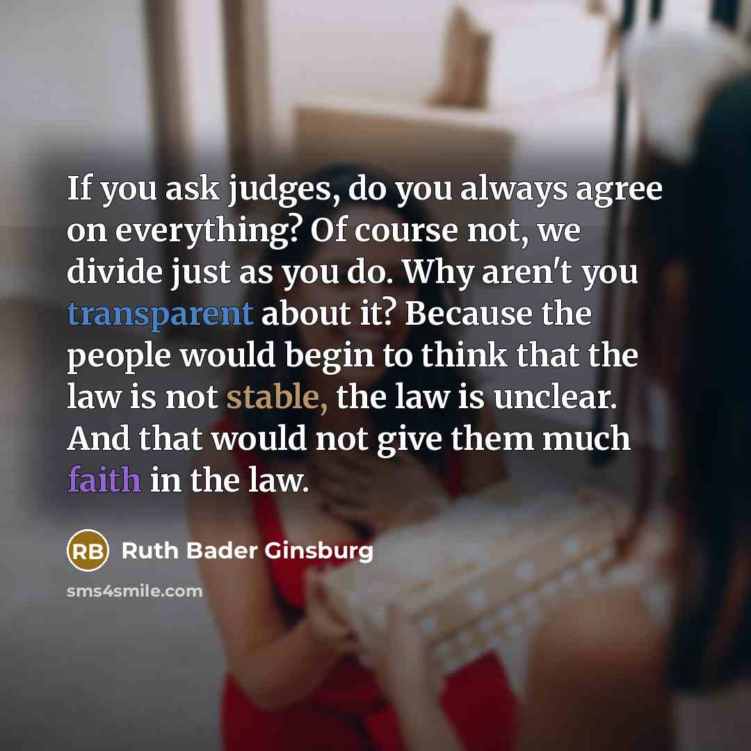 “If you ask judges, do you always agree on everything? Of course not, we divide just as you do. Why aren't you transparent about it? Because the people would begin to think that the law is not stable, the law is unclear. And that would not give them much faith in the law.” quote by Ruth Bader Ginsburg