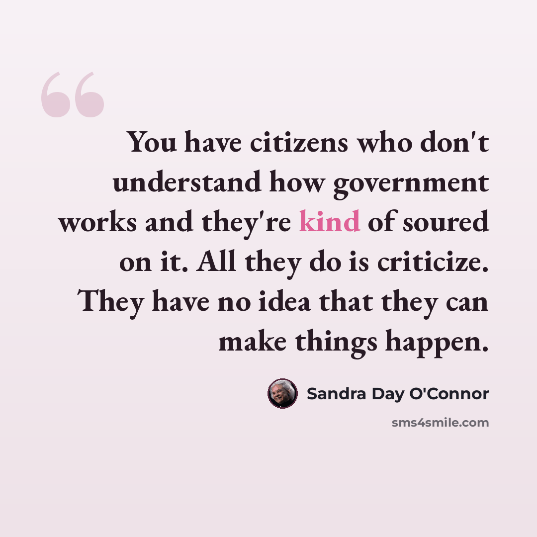 “You have citizens who don't understand how government works and they're kind of soured on it. All they do is criticize. They have no idea that they can make things happen.” quote by Sandra Day O'Connor