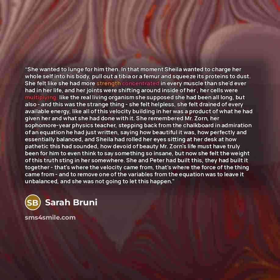 “She wanted to lunge for him then. In that moment Sheila wanted to charge her whole self into his body, pull out a tibia or a femur and squeeze its proteins to dust. She felt like she had more strength concentrated in every muscle than she'd ever had in her life, and her joints were shifting around…” quote by Sarah Bruni