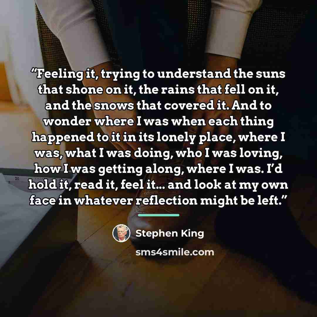 “Feeling it, trying to understand the suns that shone on it, the rains that fell on it, and the snows that covered it. And to wonder where I was when each thing happened to it in its lonely place, where I was, what I was doing, who I was loving, how I was getting along, where I was. I’d hold it…” quote by Stephen King