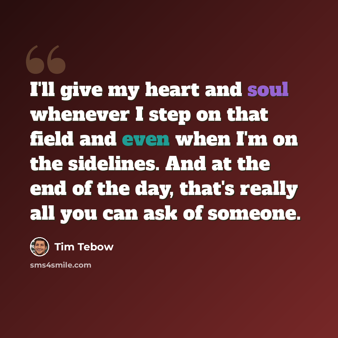 “I'll give my heart and soul whenever I step on that field and even when I'm on the sidelines. And at the end of the day, that's really all you can ask of someone.” quote by Tim Tebow