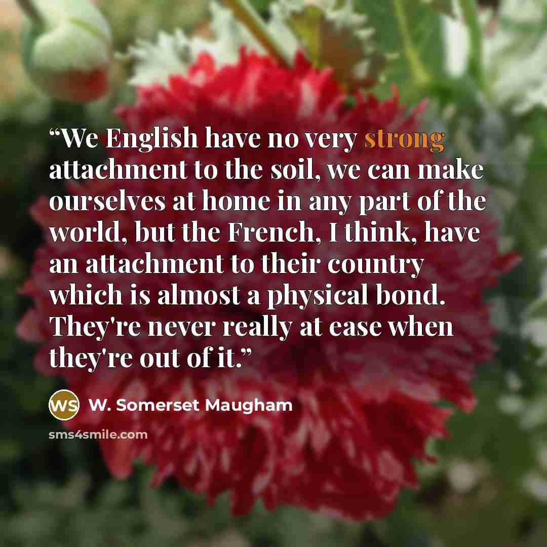 “We English have no very strong attachment to the soil, we can make ourselves at home in any part of the world, but the French, I think, have an attachment to their country which is almost a physical bond. They're never really at ease when they're out of it.” quote by W. Somerset Maugham