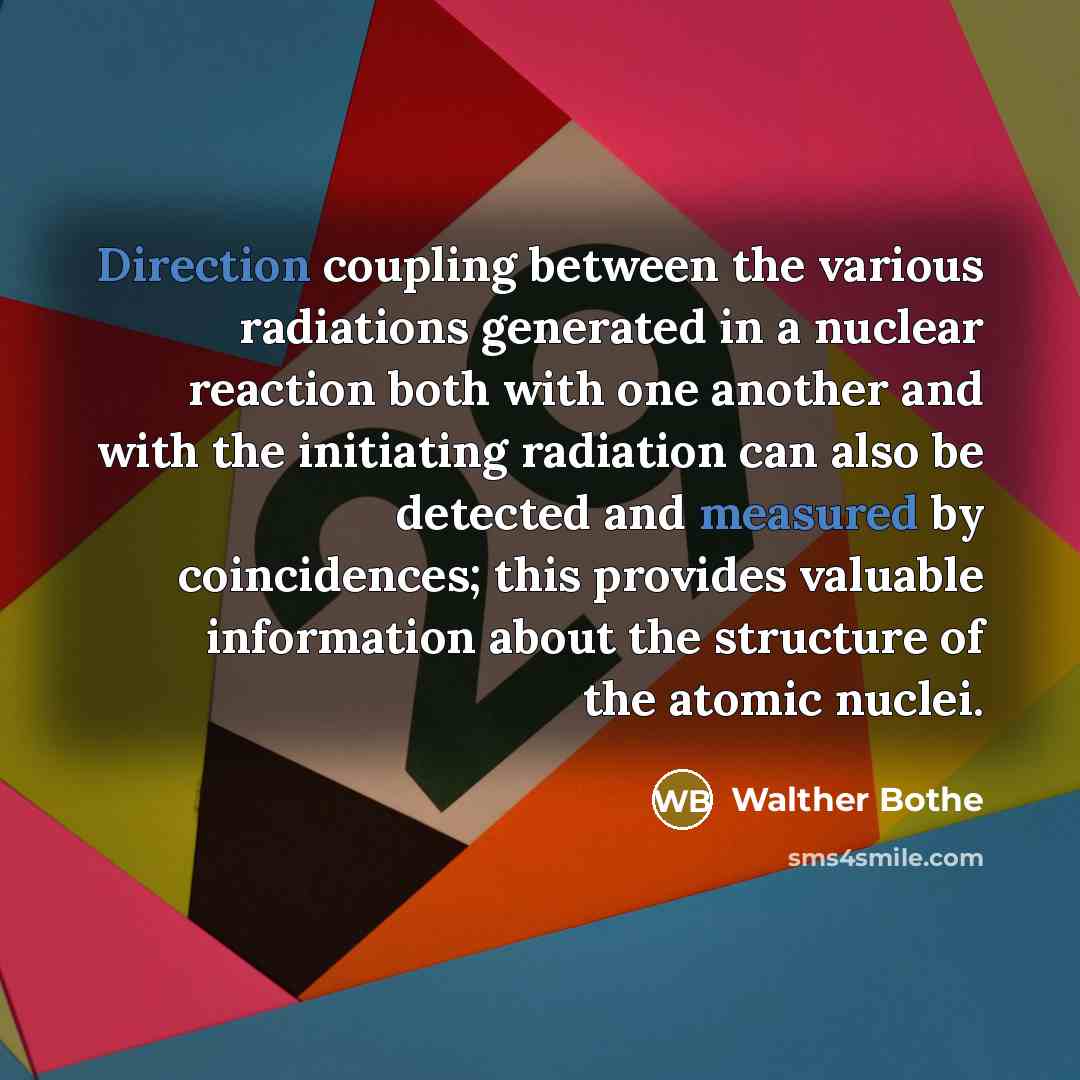 “Direction coupling between the various radiations generated in a nuclear reaction both with one another and with the initiating radiation can also be detected and measured by coincidences; this provides valuable information about the structure of the atomic nuclei.” quote by Walther Bothe