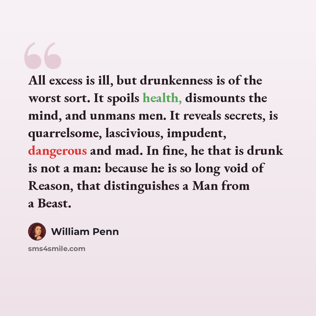 “All excess is ill, but drunkenness is of the worst sort. It spoils health, dismounts the mind, and unmans men. It reveals secrets, is quarrelsome, lascivious, impudent, dangerous and mad. In fine, he that is drunk is not a man: because he is so long void of Reason, that distinguishes a Man from a…” quote by William Penn