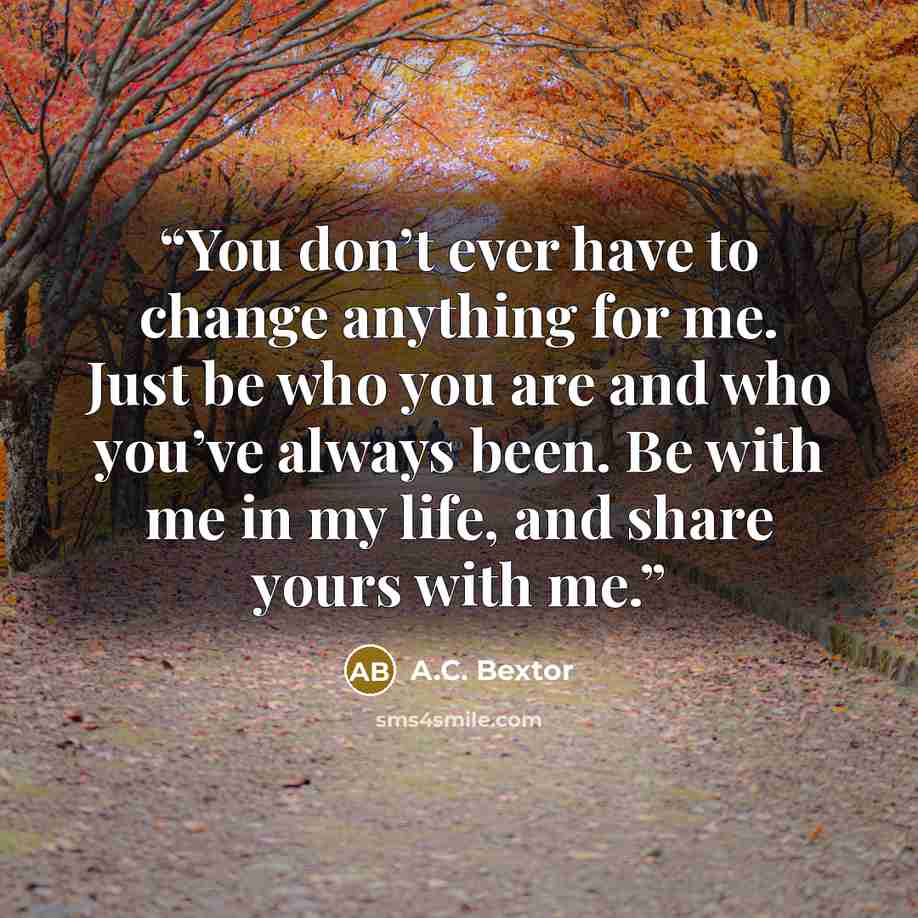 “You don’t ever have to change anything for me. Just be who you are and who you’ve always been. Be with me in my life, and share yours with me.” quote by A.C. Bextor
