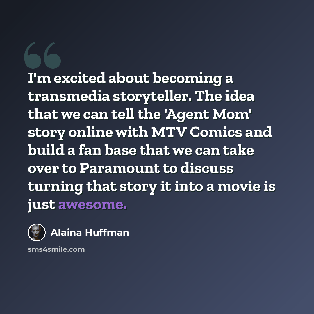 “I'm excited about becoming a transmedia storyteller. The idea that we can tell the 'Agent Mom' story online with MTV Comics and build a fan base that we can take over to Paramount to discuss turning that story it into a movie is just awesome.” quote by Alaina Huffman
