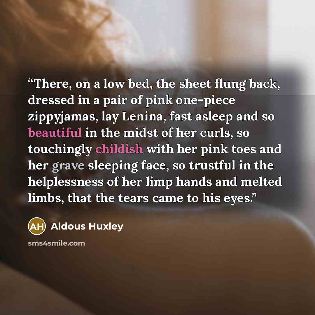 “There, on a low bed, the sheet flung back, dressed in a pair of pink one-piece zippyjamas, lay Lenina, fast asleep and so beautiful in the midst of her curls, so touchingly childish with her pink toes and her grave sleeping face, so trustful in the helplessness of her limp hands and melted limbs…” quote by Aldous Huxley