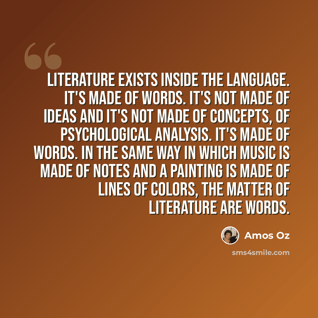 “Literature exists inside the language. It's made of words. It's not made of ideas and it's not made of concepts, of psychological analysis. It's made of words. In the same way in which music is made of notes and a painting is made of lines of colors, the matter of literature are words.” quote by Amos Oz