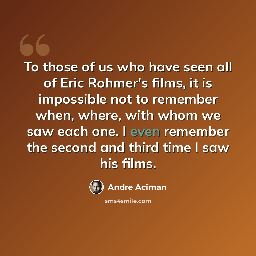 “To those of us who have seen all of Eric Rohmer's films, it is impossible not to remember when, where, with whom we saw each one. I even remember the second and third time I saw his films.” quote by Andre Aciman