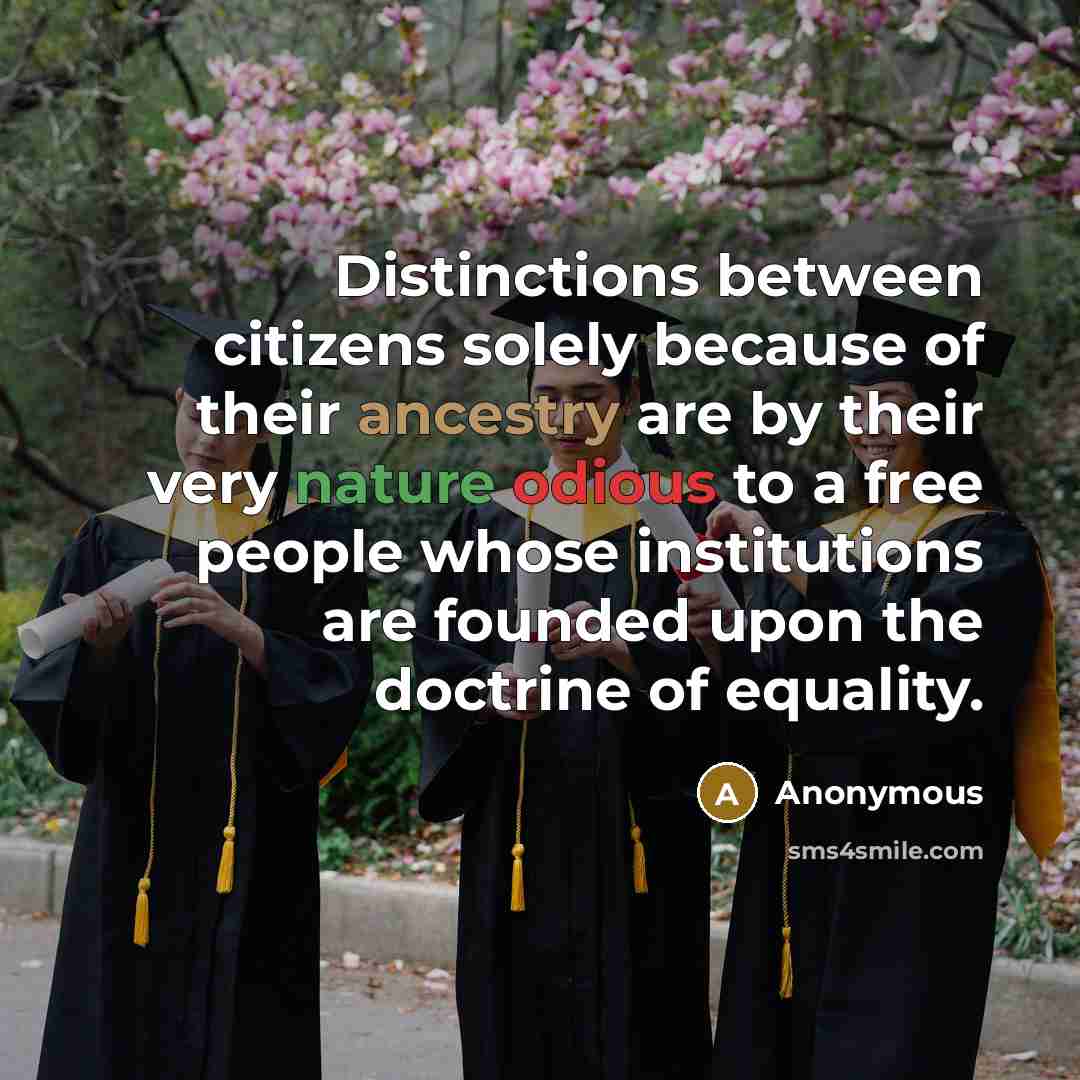 “Distinctions between citizens solely because of their ancestry are by their very nature odious to a free people whose institutions are founded upon the doctrine of equality.” quote by Anonymous