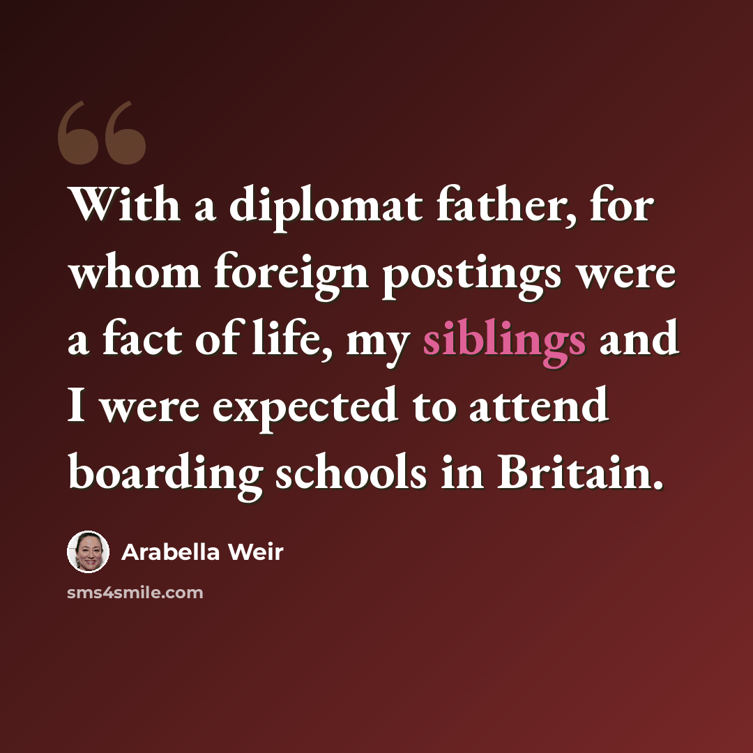 “With a diplomat father, for whom foreign postings were a fact of life, my siblings and I were expected to attend boarding schools in Britain.” quote by Arabella Weir