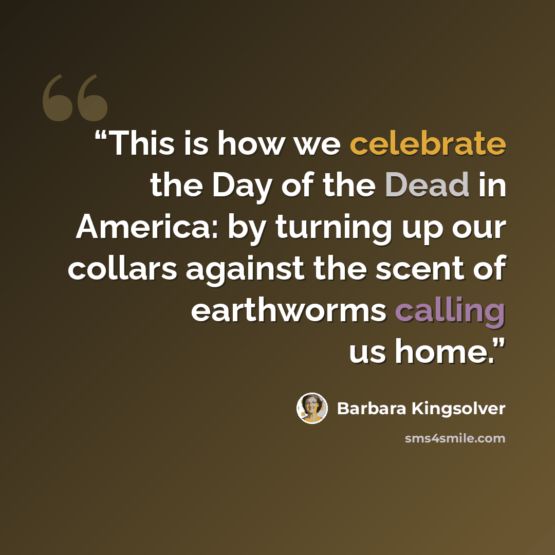 “This is how we celebrate the Day of the Dead in America: by turning up our collars against the scent of earthworms calling us home.” quote by Barbara Kingsolver