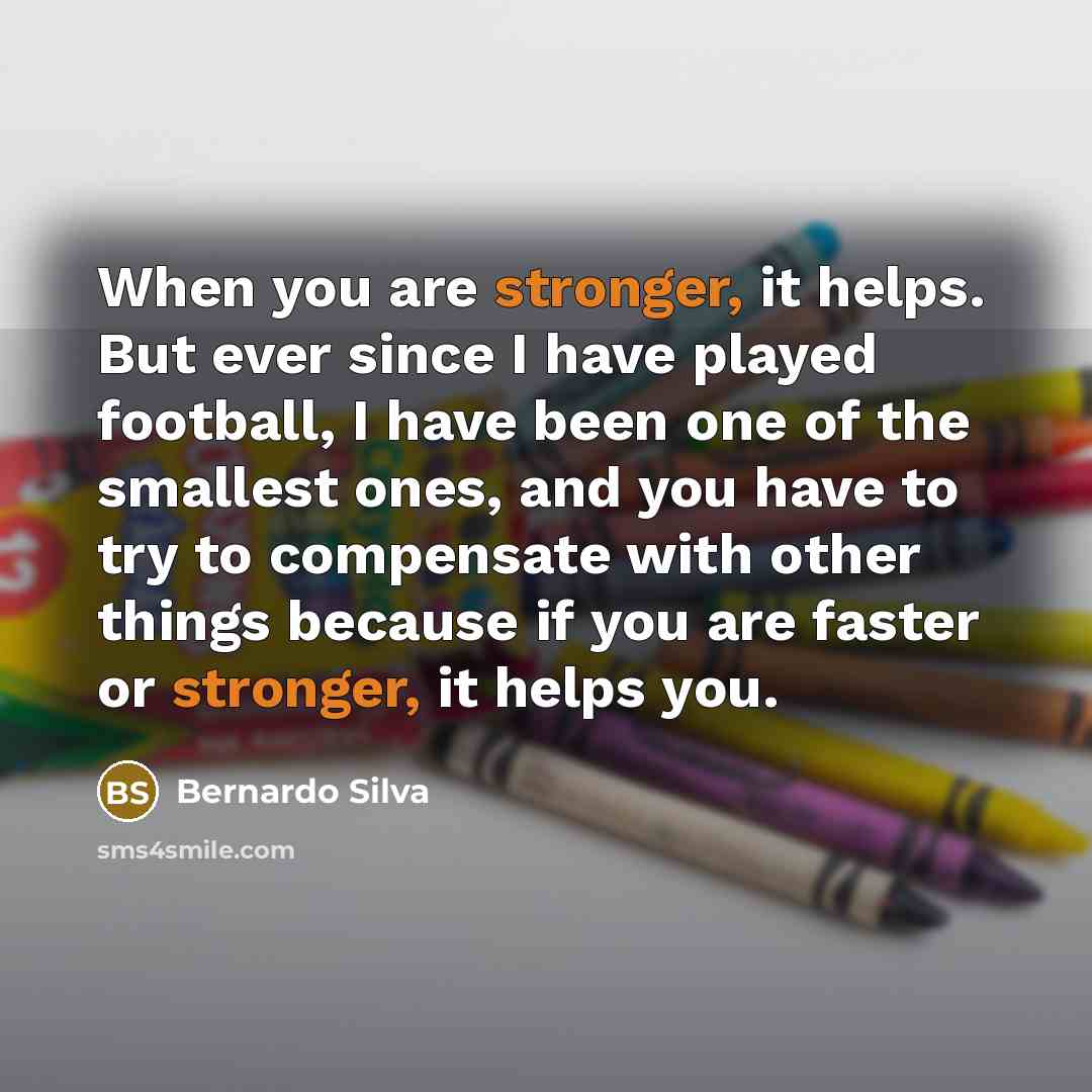 “When you are stronger, it helps. But ever since I have played football, I have been one of the smallest ones, and you have to try to compensate with other things because if you are faster or stronger, it helps you.” quote by Bernardo Silva