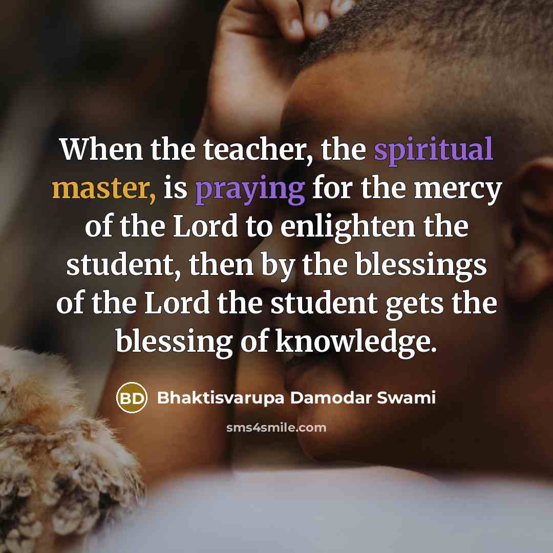 “When the teacher, the spiritual master, is praying for the mercy of the Lord to enlighten the student, then by the blessings of the Lord the student gets the blessing of knowledge.” quote by Bhaktisvarupa Damodar Swami