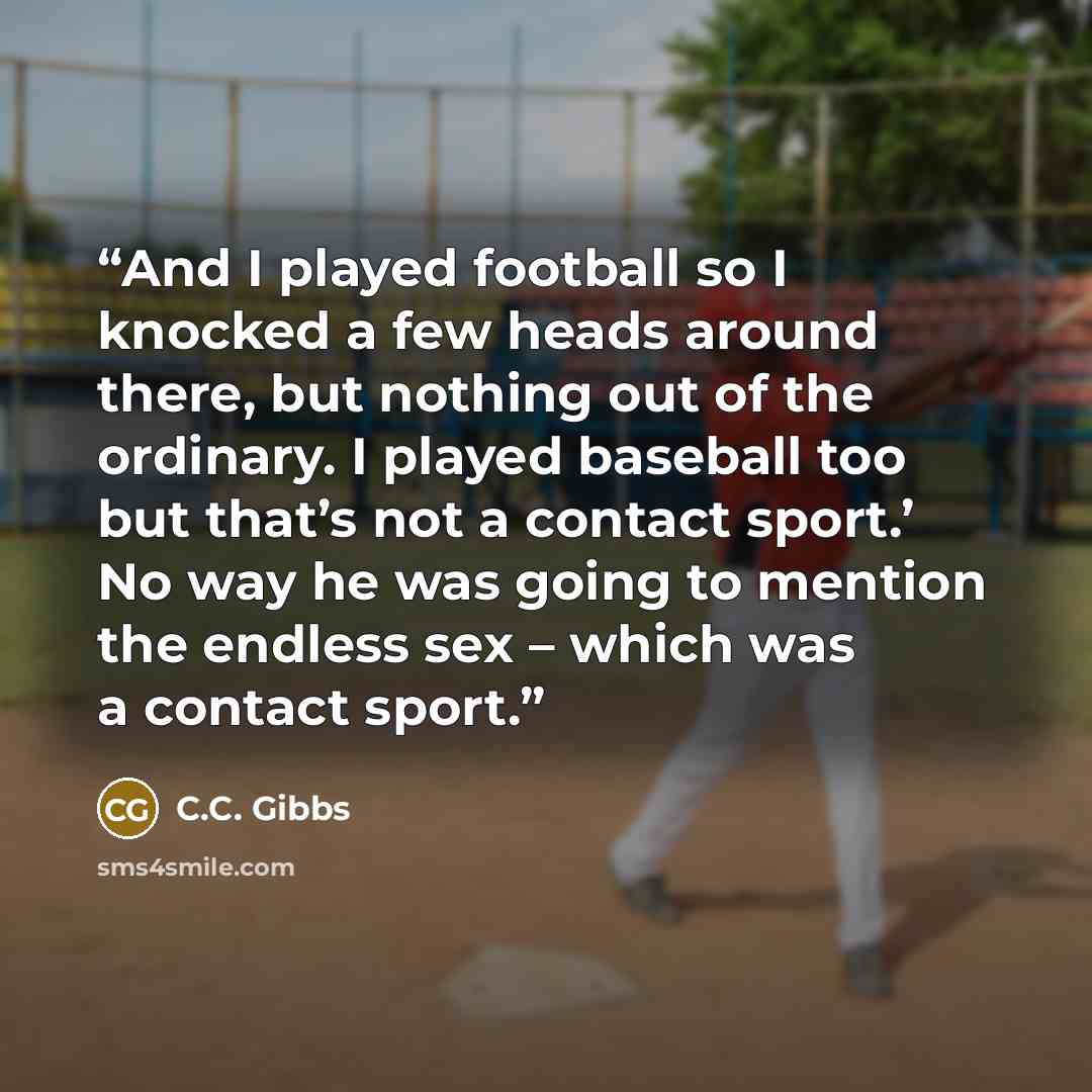 “And I played football so I knocked a few heads around there, but nothing out of the ordinary. I played baseball too but that’s not a contact sport.’ No way he was going to mention the endless sex – which was a contact sport.” quote by C.C. Gibbs