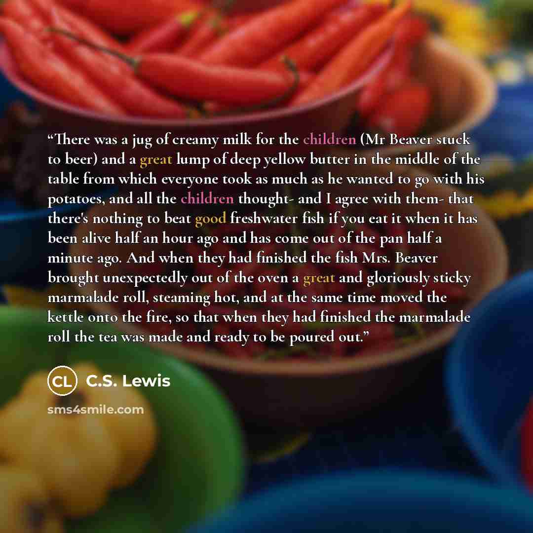 “There was a jug of creamy milk for the children (Mr Beaver stuck to beer) and a great lump of deep yellow butter in the middle of the table from which everyone took as much as he wanted to go with his potatoes, and all the children thought- and I agree with them- that there's nothing to beat good…” quote by C.S. Lewis