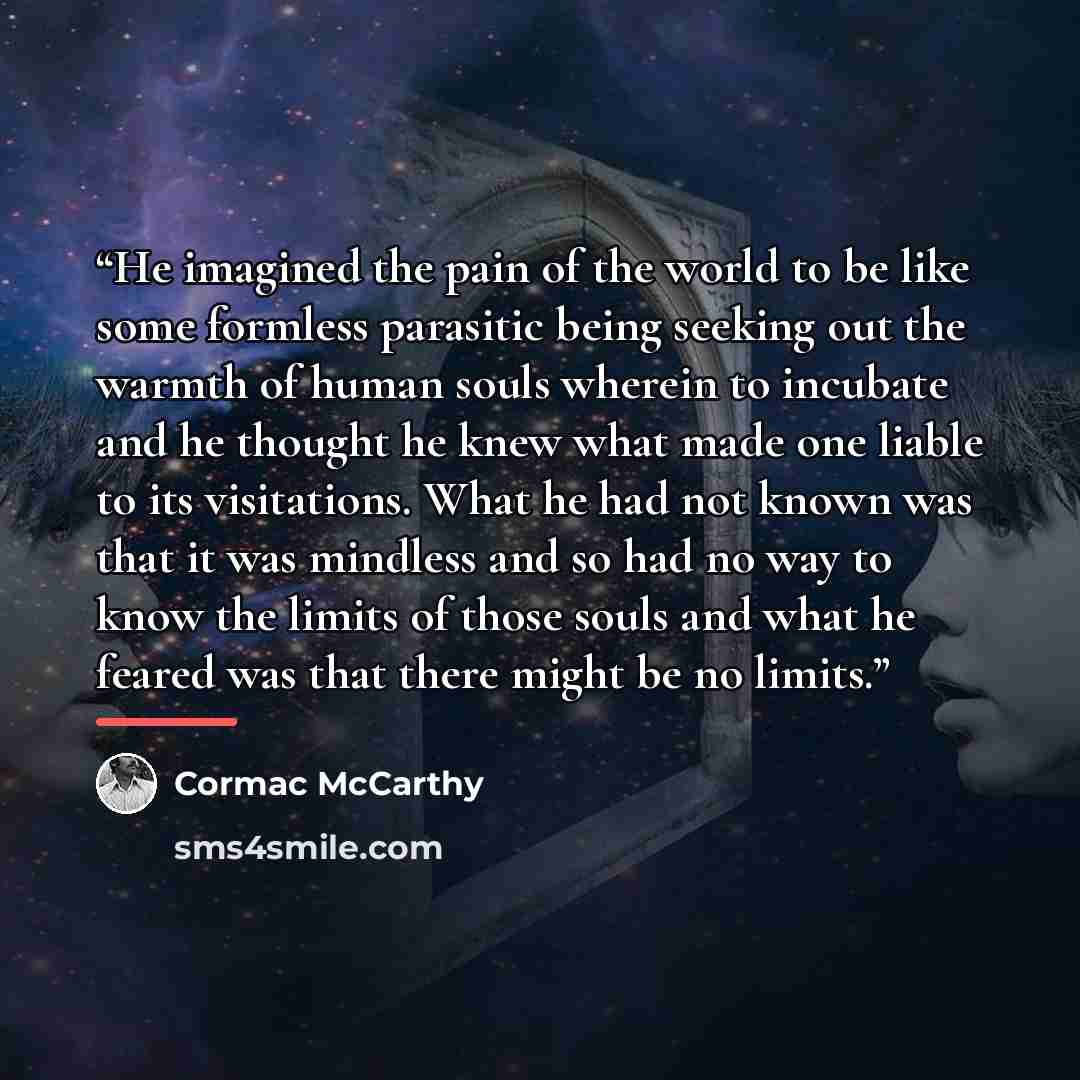 “He imagined the pain of the world to be like some formless parasitic being seeking out the warmth of human souls wherein to incubate and he thought he knew what made one liable to its visitations. What he had not known was that it was mindless and so had no way to know the limits of those souls…” quote by Cormac McCarthy