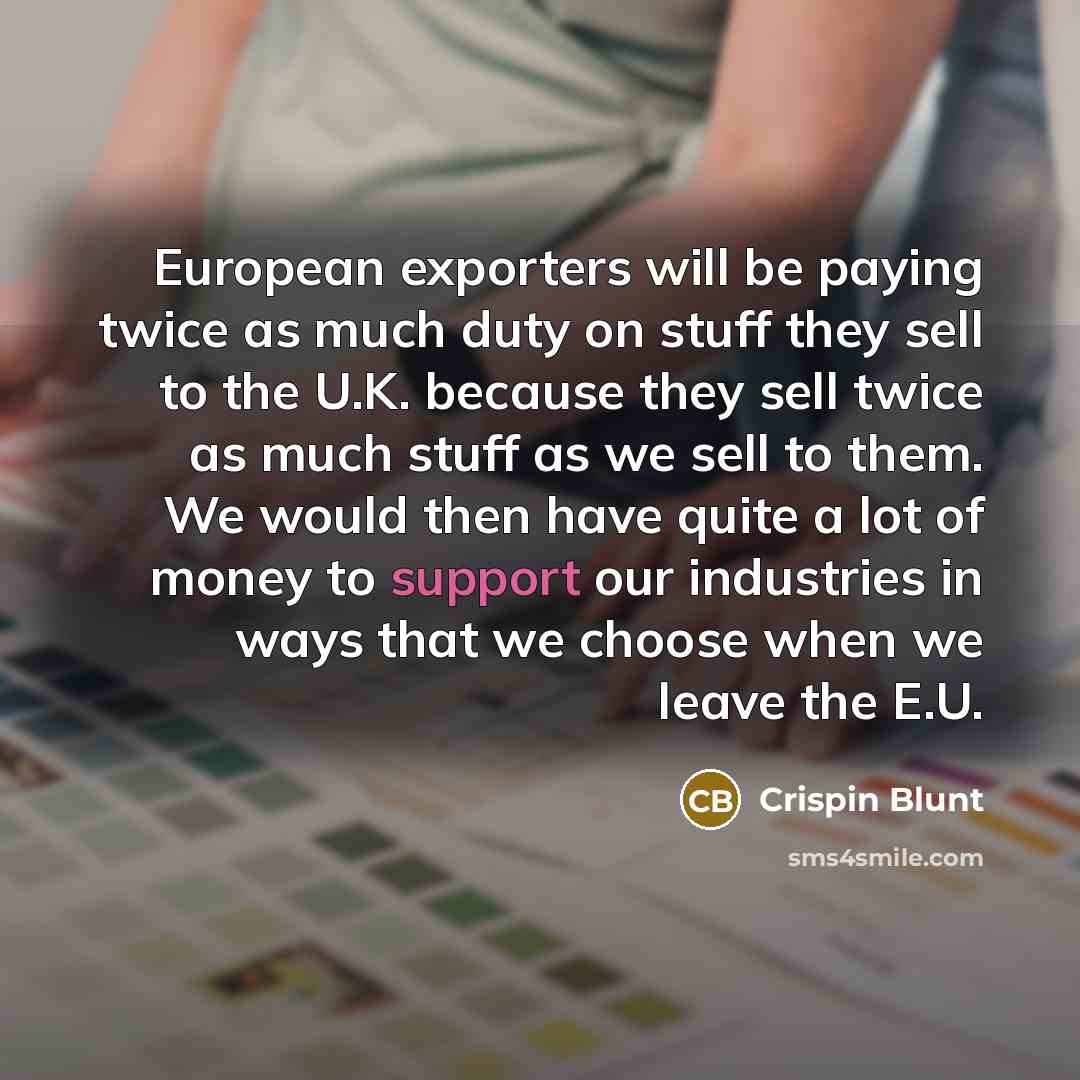 “European exporters will be paying twice as much duty on stuff they sell to the U.K. because they sell twice as much stuff as we sell to them. We would then have quite a lot of money to support our industries in ways that we choose when we leave the E.U.” quote by Crispin Blunt