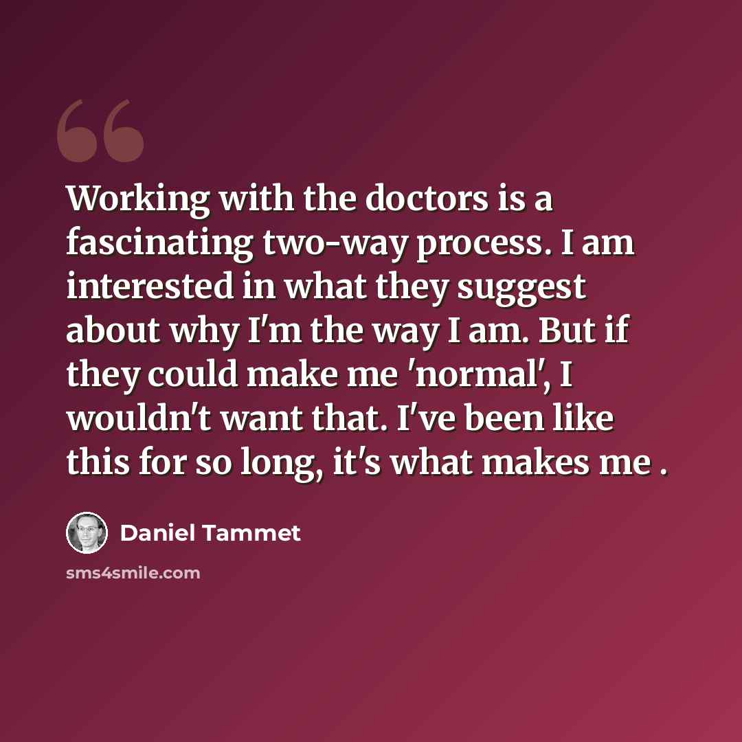 “Working with the doctors is a fascinating two-way process. I am interested in what they suggest about why I'm the way I am. But if they could make me 'normal', I wouldn't want that. I've been like this for so long, it's what makes me .” quote by Daniel Tammet