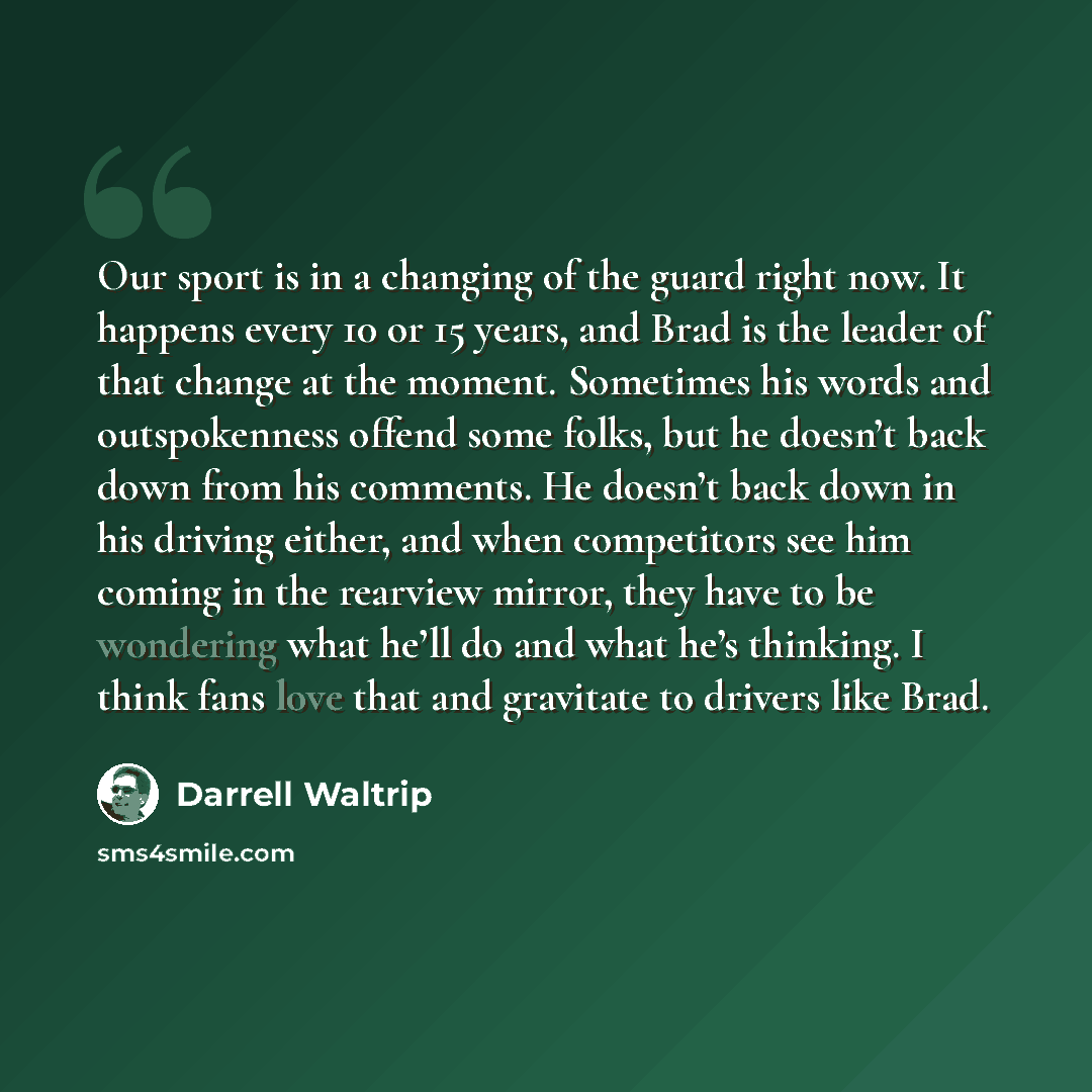 “Our sport is in a changing of the guard right now. It happens every 10 or 15 years, and Brad is the leader of that change at the moment. Sometimes his words and outspokenness offend some folks, but he doesn’t back down from his comments. He doesn’t back down in his driving either, and when…” quote by Darrell Waltrip