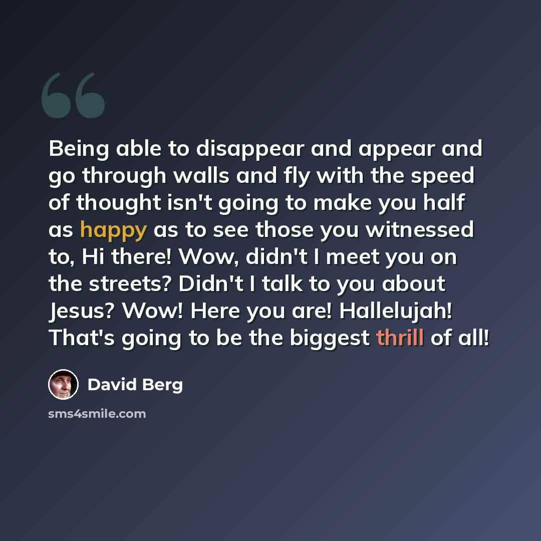 “Being able to disappear and appear and go through walls and fly with the speed of thought isn't going to make you half as happy as to see those you witnessed to, Hi there! Wow, didn't I meet you on the streets? Didn't I talk to you about Jesus? Wow! Here you are! Hallelujah! That's going to be the…” quote by David Berg