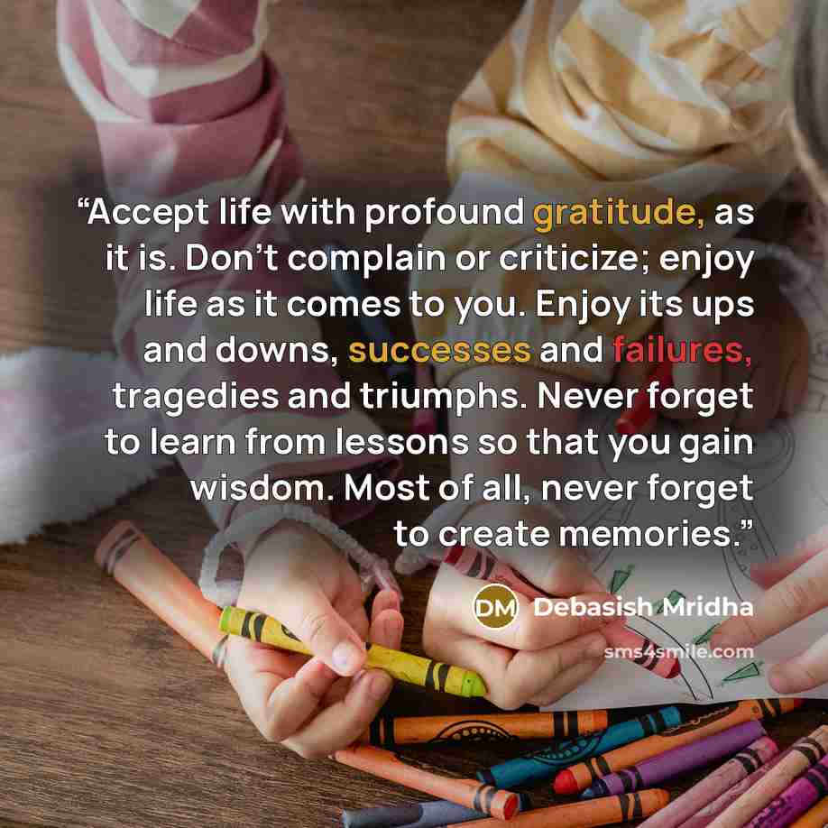 “Accept life with profound gratitude, as it is. Don't complain or criticize; enjoy life as it comes to you. Enjoy its ups and downs, successes and failures, tragedies and triumphs. Never forget to learn from lessons so that you gain wisdom. Most of all, never forget to create memories.” quote by Debasish Mridha