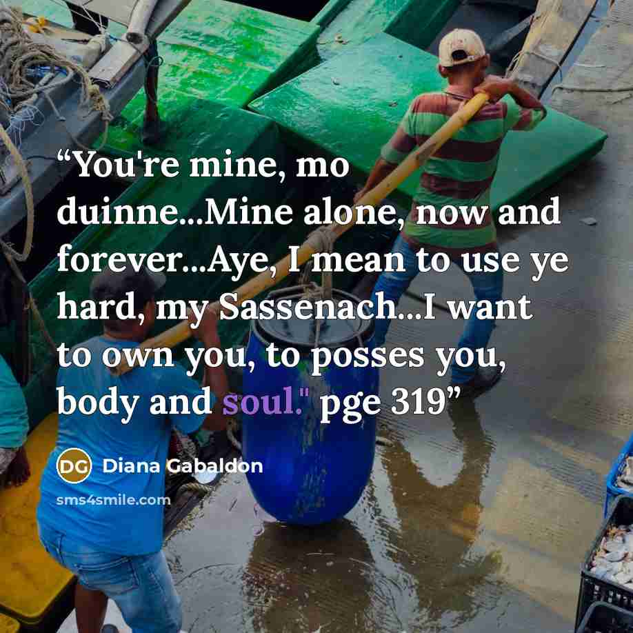 “You're mine, mo duinne...Mine alone, now and forever...Aye, I mean to use ye hard, my Sassenach...I want to own you, to posses you, body and soul." pge 319” quote by Diana Gabaldon