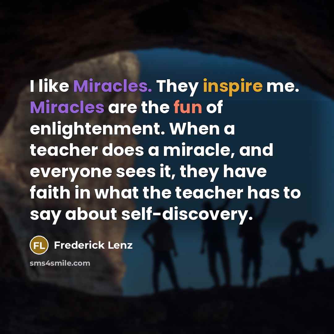“I like Miracles. They inspire me. Miracles are the fun of enlightenment. When a teacher does a miracle, and everyone sees it, they have faith in what the teacher has to say about self-discovery.” quote by Frederick Lenz