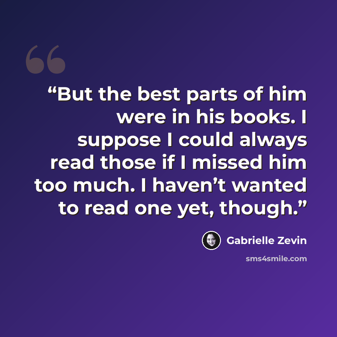 “But the best parts of him were in his books. I suppose I could always read those if I missed him too much. I haven’t wanted to read one yet, though.” quote by Gabrielle Zevin